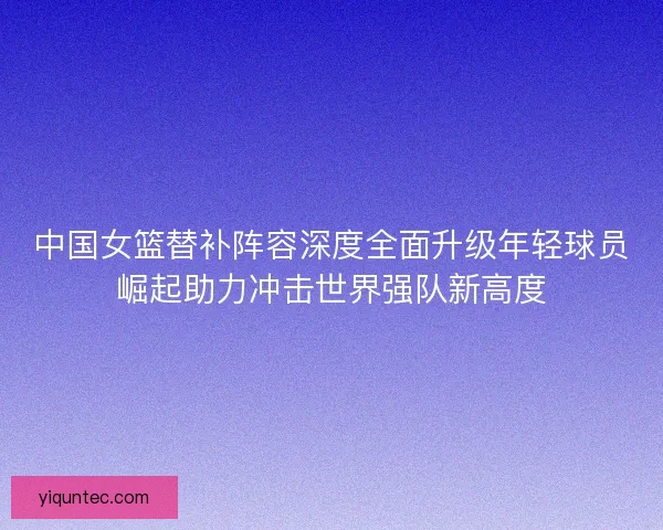 中国女篮替补阵容深度全面升级年轻球员崛起助力冲击世界强队新高度